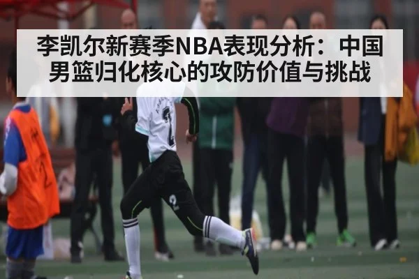 李凯尔新赛季NBA表现分析:中国男篮归化核心的攻防价值与挑战