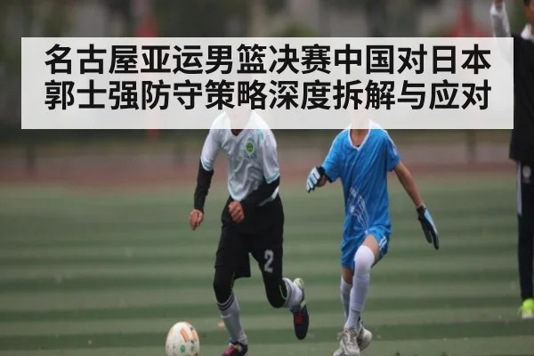 名古屋亚运男篮决赛中国对日本郭士强防守策略深度拆解与应对